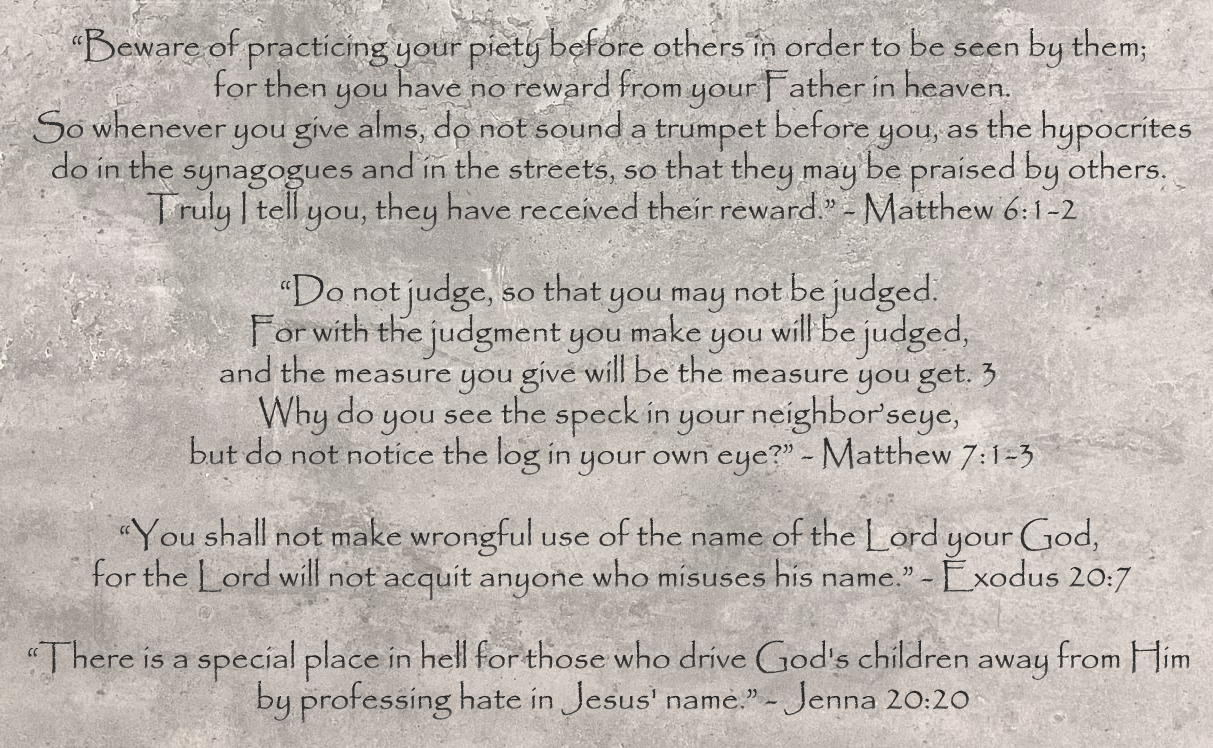 Beware of practicing your piety before others in order to
        be seen by them; for then you have no reward from your Father in
        heaven. So whenever you give alms, do not sound a trumpet before
        you, as the hypocrites do in the synagogues and in the streets,
        so that they may be praised by others. Truly I tell you, they
        have received their reward. - Matthew 6:1-2 Do not judge, so
        that you may not be judged. For with the judgment you make you
        will be judged, and the measure you give will be the measure you
        get. 3 Why do you see the speck in your neighbor’seye, but do
        not notice the log in your own eye? - Matthew 7:1-3 You shall
        not make wrongful use of the name of the Lord your God, for the
        Lord will not acquit anyone who misuses his name. - Exodus 20:7
        There is a special place in hell for those who drive God's
        children away from God by professing hate in Jesus' name. -
        Jenna 20:20